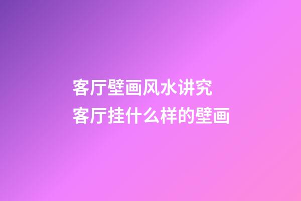 客厅壁画风水讲究 客厅挂什么样的壁画